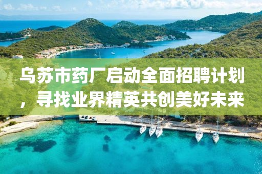 乌苏市药厂启动全面招聘计划，寻找业界精英共创美好未来