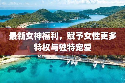 最新女神福利，赋予女性更多特权与独特宠爱