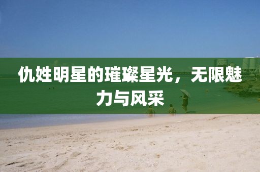 仇姓明星的璀璨星光，无限魅力与风采