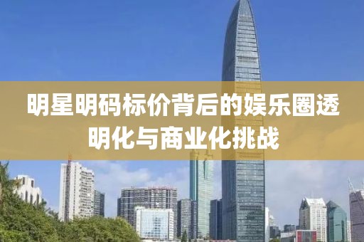 明星明码标价背后的娱乐圈透明化与商业化挑战