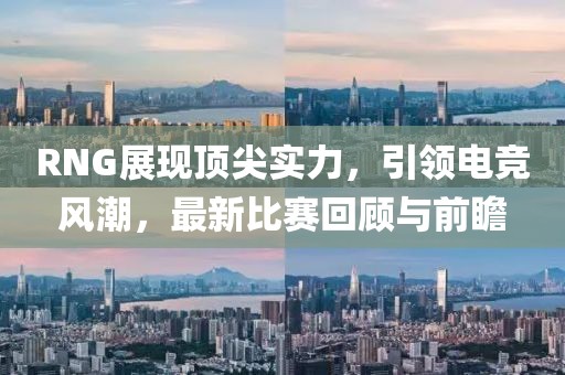 RNG展现顶尖实力，引领电竞风潮，最新比赛回顾与前瞻