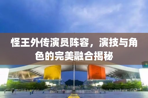 怪王外传演员阵容，演技与角色的完美融合揭秘