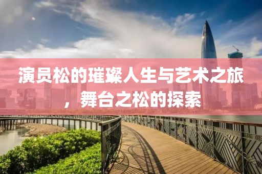 演员松的璀璨人生与艺术之旅，舞台之松的探索