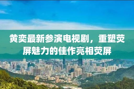 黄奕最新参演电视剧，重塑荧屏魅力的佳作亮相荧屏