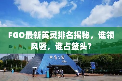 FGO最新英灵排名揭秘，谁领风骚，谁占鳌头？