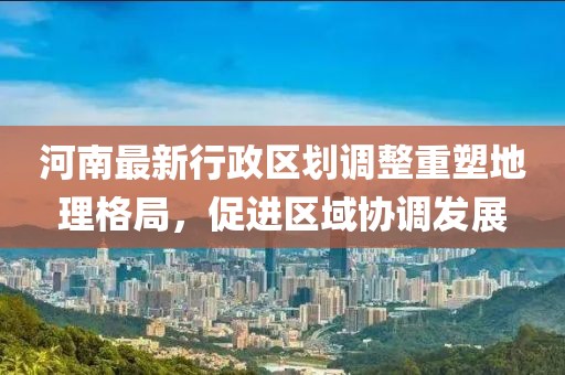 河南最新行政区划调整重塑地理格局，促进区域协调发展
