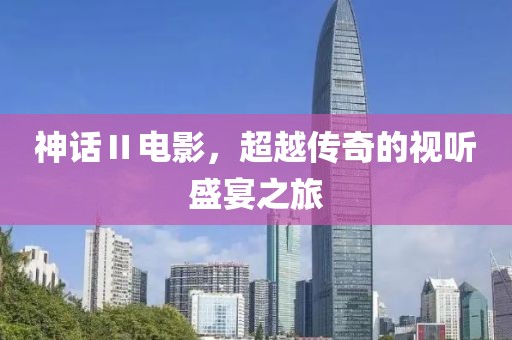 神话Ⅱ电影，超越传奇的视听盛宴之旅