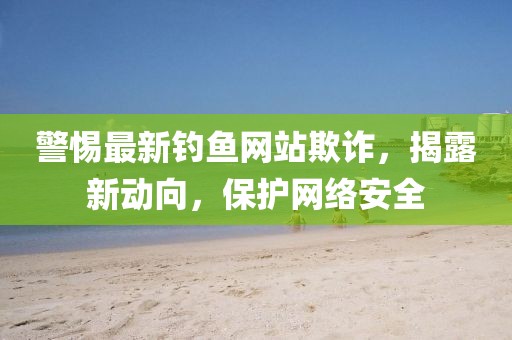 警惕最新钓鱼网站欺诈，揭露新动向，保护网络安全
