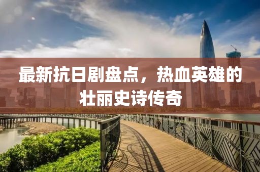最新抗日剧盘点，热血英雄的壮丽史诗传奇