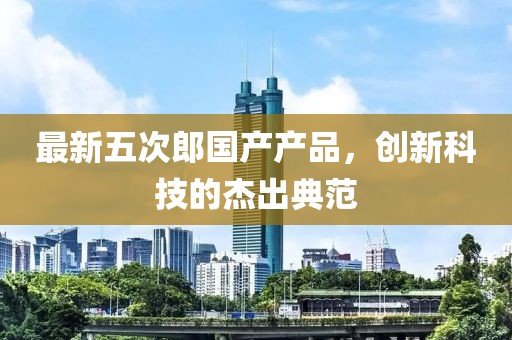 最新五次郎国产产品，创新科技的杰出典范