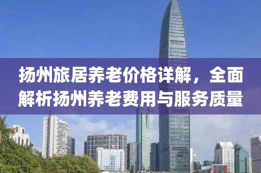 扬州旅居养老价格详解，全面解析扬州养老费用与服务质量