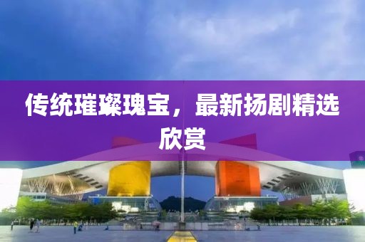 传统璀璨瑰宝，最新扬剧精选欣赏