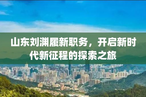 山东刘渊履新职务，开启新时代新征程的探索之旅