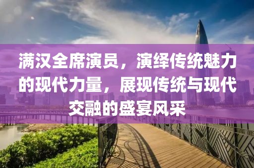 满汉全席演员，演绎传统魅力的现代力量，展现传统与现代交融的盛宴风采