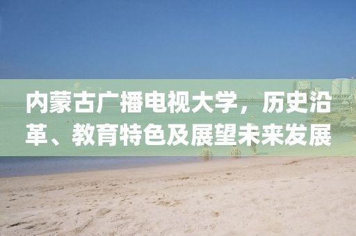 内蒙古广播电视大学，历史沿革、教育特色及展望未来发展