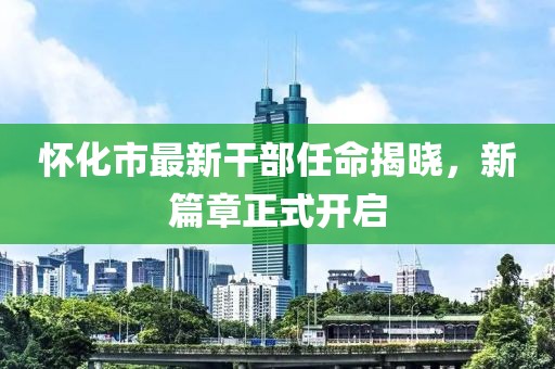 怀化市最新干部任命揭晓，新篇章正式开启