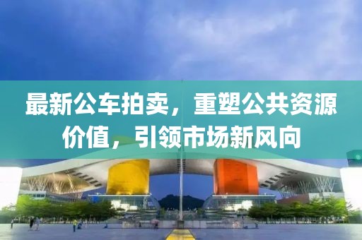 最新公车拍卖，重塑公共资源价值，引领市场新风向