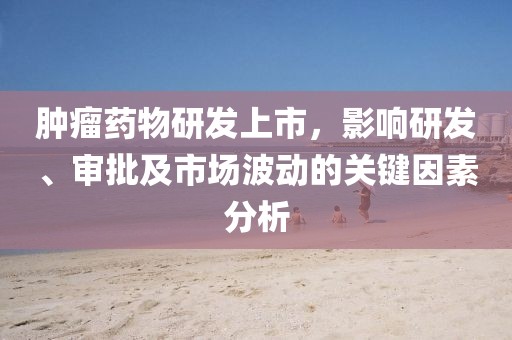 肿瘤药物研发上市，影响研发、审批及市场波动的关键因素分析