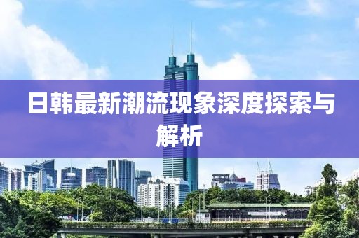 日韩最新潮流现象深度探索与解析
