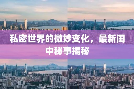 私密世界的微妙变化，最新闺中秘事揭秘
