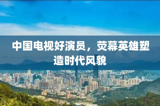 中国电视好演员，荧幕英雄塑造时代风貌