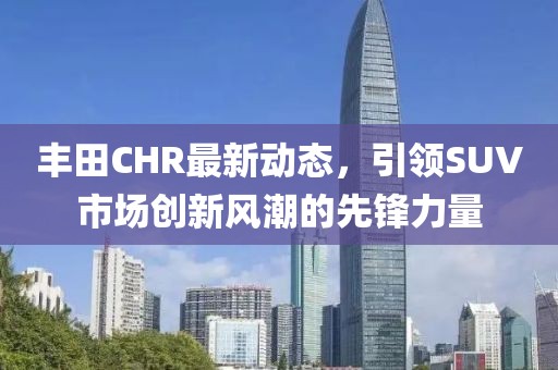 丰田CHR最新动态，引领SUV市场创新风潮的先锋力量