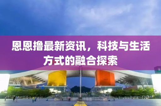 恩恩撸最新资讯，科技与生活方式的融合探索