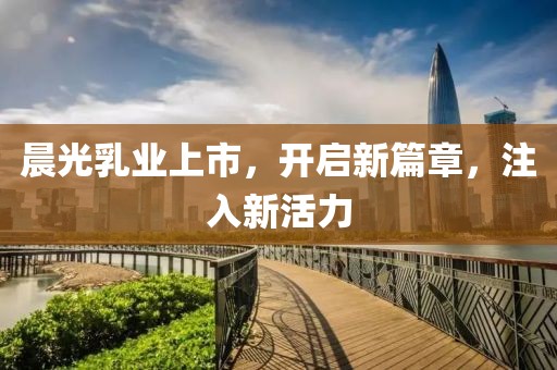 晨光乳业上市，开启新篇章，注入新活力