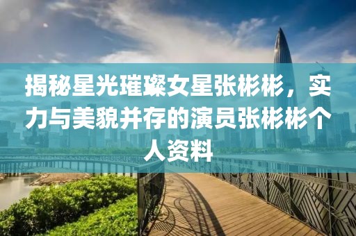 揭秘星光璀璨女星张彬彬，实力与美貌并存的演员张彬彬个人资料