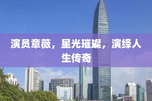 演员章薇，星光璀璨，演绎人生传奇