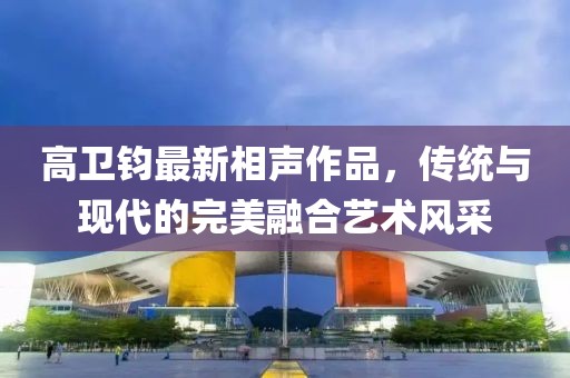 高卫钧最新相声作品，传统与现代的完美融合艺术风采