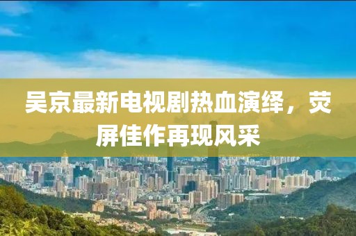 吴京最新电视剧热血演绎，荧屏佳作再现风采