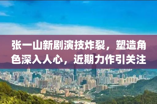 张一山新剧演技炸裂，塑造角色深入人心，近期力作引关注