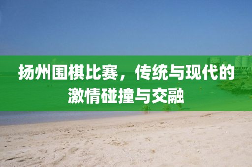扬州围棋比赛，传统与现代的激情碰撞与交融
