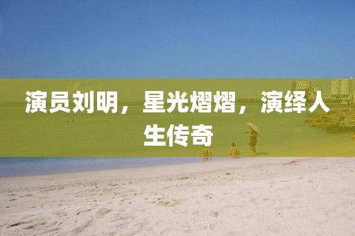 演员刘明，星光熠熠，演绎人生传奇
