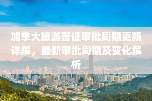 加拿大旅游签证审批周期更新详解，最新审批周期及变化解析
