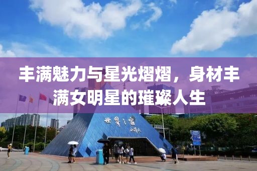 丰满魅力与星光熠熠，身材丰满女明星的璀璨人生