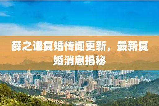 薛之谦复婚传闻更新，最新复婚消息揭秘
