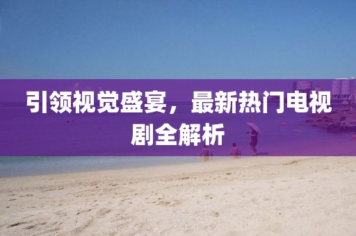 引领视觉盛宴，最新热门电视剧全解析
