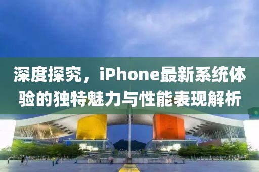 深度探究，iPhone最新系统体验的独特魅力与性能表现解析