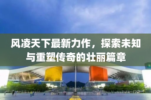 风凌天下最新力作，探索未知与重塑传奇的壮丽篇章