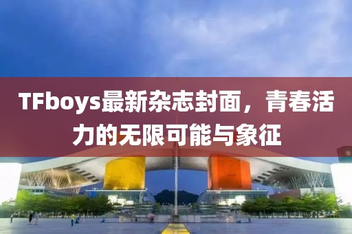 TFboys最新杂志封面，青春活力的无限可能与象征
