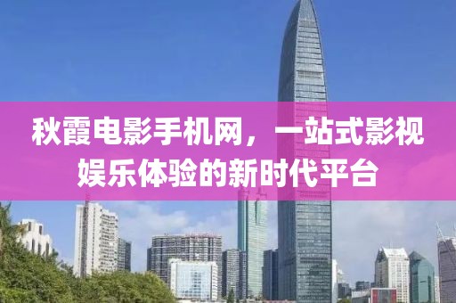秋霞电影手机网，一站式影视娱乐体验的新时代平台