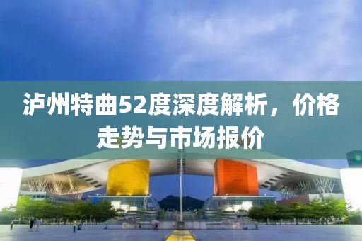 泸州特曲52度深度解析，价格走势与市场报价