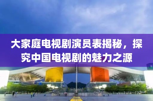 大家庭电视剧演员表揭秘，探究中国电视剧的魅力之源
