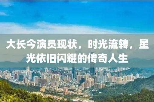 大长今演员现状，时光流转，星光依旧闪耀的传奇人生
