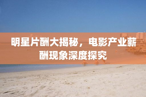 明星片酬大揭秘，电影产业薪酬现象深度探究