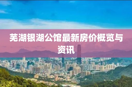 芜湖银湖公馆最新房价概览与资讯