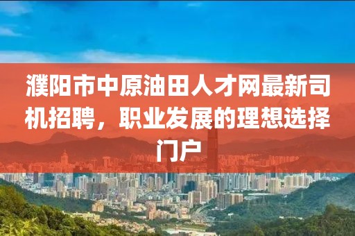 濮阳市中原油田人才网最新司机招聘，职业发展的理想选择门户