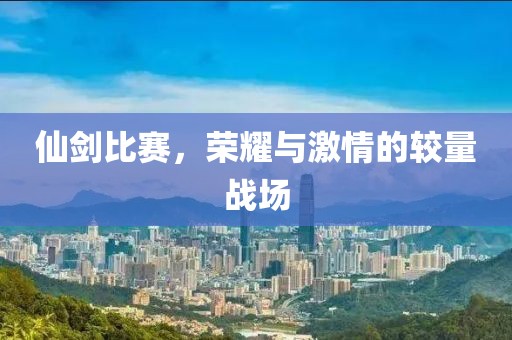 仙剑比赛，荣耀与激情的较量战场
